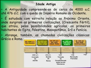 Idade Antiga
• A Antiguidade compreende-se de cerca de 4000 a.C.
até 476 d.C. com a queda do Império Romano do Ocidente.
• É estudada com estreita relação ao Próximo Oriente,
onde surgiram as primeiras civilizações, (Crescente Fértil),
que atraiu, pelas possibilidades agrícolas, os primeiros
habitantes do Egito, Palestina, Mesopotâmia, Irã e Fenícia.
• Abrange, também, as chamadas civilizações clássicas:
Grécia e Roma.
 