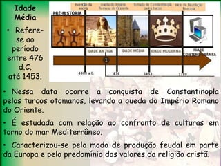 Idade
Média
• Refere-
se ao
período
entre 476
d.C.
até 1453.
• Nessa data ocorre a conquista de Constantinopla
pelos turcos otomanos, levando a queda do Império Romano
do Oriente.
• É estudada com relação ao confronto de culturas em
torno do mar Mediterrâneo.
• Caracterizou-se pelo modo de produção feudal em parte
da Europa e pelo predomínio dos valores da religião cristã.
 