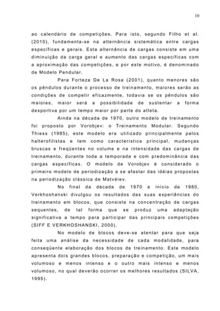 10
ao calendário de competições. Para isto, segundo Filho et al.
(2010), fundamenta-se na alternância sistemática entre cargas
específicas e gerais. Esta alternância de cargas consiste em uma
diminuição da carga geral e aumento das cargas específicas com
a aproximação das competições, e por este motivo, é denominado
de Modelo Pendular.
Para Forteza De La Rosa (2001), quanto menores são
os pêndulos durante o processo de treinamento, maiores serão as
condições de competir eficazmente, todavia se os pêndulos são
maiores, maior será a possibilidade de sustentar a forma
desportiva por um tempo maior por parte do atleta.
Ainda na década de 1970, outro modelo de treinamento
foi proposto por Vorobjev: o Treinamento Modular. Segundo
Thiess (1985), este modelo era utilizado principalmente pelos
halterofilistas e tem como característica principal, mudanças
bruscas e freqüentes no volume e na intensidade das cargas de
treinamento, durante toda a temporada e com predominância das
cargas específicas. O modelo de Vorobjev é considerado o
primeiro modelo de periodização a se afastar das idéias propostas
na periodização clássica de Matvéiev.
No final da década de 1970 e início de 1980,
Verkhoshanski divulgou os resultados das suas experiências do
treinamento em blocos, que consiste na concentração de cargas
sequentes, de tal forma que se produz uma adaptação
significativa a tempo para participar das principais competições
(SIFF E VERKHOSHANSKI, 2000).
No modelo de blocos deve-se atentar para que seja
feita uma análise da necessidade de cada modalidade, para
conseqüente elaboração dos blocos de treinamento. Este modelo
apresenta dois grandes blocos, preparação e competição, um mais
volumoso e menos intenso e o outro mais intenso e menos
volumoso, no qual deverão ocorrer os melhores resultados (SILVA,
1995).
 