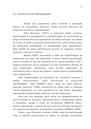 12
2.2 CONCEITOS DE PERIODIZAÇÃO
Desde seu surgimento como conceito e aplicação
prática no treinamento esportivo, vários autores definiram de
diferentes maneiras a periodização.
Para Matveyev (1977), o precursor deste conceito,
periodização é o planejamento e a estruturação do treinamento ao
longo da temporada para possibilitar ao atleta alcançar um estado
de ótima (a melhor possível) performance em determinada época
da temporada (competição ou competições mais importantes).
Este estado de ótima performance envolve os aspectos físicos,
psíquicos, técnicos e táticos.
Bompa (2002) acrescenta a idéia da fragmentação da
preparação ao longo da temporada, e assim define periodização
como a divisão do ano de treinamento em vários períodos, com o
objetivo específico de se alcançar um alto rendimento através de
uma preparação sistemática. Esta divisão organizada do
treinamento tem o intuito de preparar o atleta para as competições
mais importantes.
Esta fragmentação da temporada em intervalos menores e
melhor administráveis, como macrociclos e mesociclos
(ZATSIORSKY, 1999; BOMPA, 2001), deve ter como objetivo,
segundo Zakharov (1992), possibilitar ao atleta obter a chamada
“forma desportiva” em uma sequência de três fases: aquisição,
manutenção (estabilização relativa) e perda temporária.
Para que isto aconteça deve haver um estabelecimento de
uma sucessão de períodos, atentando para a configuração quanto
a conteúdos, cargas e ciclos do treinamento (MARTIN, 2001),
sendo fundamental a clareza de que todos os períodos perseguem
um conjunto de objetivos mutuamente vinculados (GOMES, 2009).
Porém, para Chandler e Brown (2009), além da periodização
visar a máxima performance ao atleta no período apropriado,
 