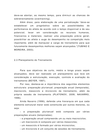 13
deve-se atentar, ao mesmo tempo, para diminuir as chances de
sobretreinamento (overtraining).
Além disso, para elaboração de uma periodização “deve-se
estabelecer um prognóstico sobre as possibilidades de
performance do atleta de acordo com o tempo disponível e de seu
potencial; levar em consideração os recursos humanos,
financeiros e materiais; realizar uma preparação prévia geral;
possibilitar ao atleta o auge do desempenho na competição mais
importante; além de manipular a carga de treinamento para que
futuramente desempenhos melhores sejam alcançados.”(TUBINO E
MOREIRA, 2003).
2.3 Planejamento do Treinamento
Para que objetivos de curto, médio e longo prazo sejam
alcançados, deve ser realizado um planejamento que leve em
consideração a estruturação, execução, controle e avaliação do
treinamento (BEYER, 1987).
Por isso, destaca-se a importância dos seguintes elementos
estruturais: preparação plurianual, preparação anual (temporada),
macrociclo, mesociclo e microciclo de treinamento, além da
própria sessão de treinamento (PLATONOV, 2008; NAVARRO,
1996).
Ainda Navarro (1996), defende uma hierarquia em que cada
elemento estrutural maior está constituído por outros menores, ou
seja:
- a preparação plurianual está composta por várias
preparações anuais (temporadas);
- a preparação anual compreende um ou mais macrociclos;
- um macrociclo é composto por vários mesociclos;
- um mesociclo é formado por vários microciclos;
- um microciclo é um conjunto de sessões de treinamento;
 