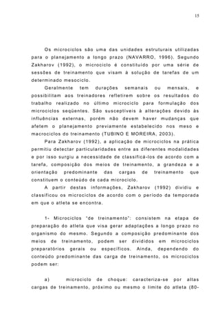 15
Os microciclos são uma das unidades estruturais utilizadas
para o planejamento a longo prazo (NAVARRO, 1996). Segundo
Zakharov (1992), o microciclo é constituído por uma série de
sessões de treinamento que visam à solução de tarefas de um
determinado mesociclo.
Geralmente tem durações semanais ou mensais, e
possibilitam aos treinadores refletirem sobre os resultados do
trabalho realizado no último microciclo para formulação dos
microciclos seqüentes. São susceptíveis à alterações devido às
influências externas, porém não devem haver mudanças que
afetem o planejamento previamente estabelecido nos meso e
macrociclos do treinamento (TUBINO E MOREIRA, 2003).
Para Zakharov (1992), a aplicação de microciclos na prática
permitiu detectar particularidades entre as diferentes modalidades
e por isso surgiu a necessidade de classificá-los de acordo com a
tarefa, composição dos meios de treinamento, a grandeza e a
orientação predominante das cargas de treinamento que
constituem o conteúdo de cada microciclo.
A partir destas informações, Zakharov (1992) dividiu e
classificou os microciclos de acordo com o período da temporada
em que o atleta se encontra.
1- Microciclos “de treinamento”: consistem na etapa de
preparação do atleta que visa gerar adaptações a longo prazo no
organismo do mesmo. Segundo a composição predominante dos
meios de treinamento, podem ser divididos em microciclos
preparatórios gerais ou específicos. Ainda, dependendo do
conteúdo predominante das carga de treinamento, os microciclos
podem ser:
a) microciclo de choque: caracteriza-se por altas
cargas de treinamento, próximo ou mesmo o limite do atleta (80-
 