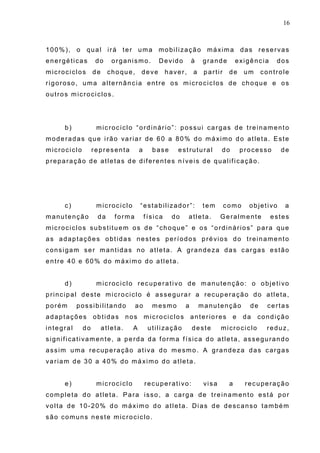 16
100%), o qual irá ter uma mobilização máxima das reservas
energéticas do organismo. Devido à grande exigência dos
microciclos de choque, deve haver, a partir de um controle
rigoroso, uma alternância entre os microciclos de choque e os
outros microciclos.
b) microciclo “ordinário”: possui cargas de treinamento
moderadas que irão variar de 60 a 80% do máximo do atleta. Este
microciclo representa a base estrutural do processo de
preparação de atletas de diferentes níveis de qualificação.
c) microciclo “estabilizador”: tem como objetivo a
manutenção da forma física do atleta. Geralmente estes
microciclos substituem os de “choque” e os “ordinários” para que
as adaptações obtidas nestes períodos prévios do treinamento
consigam ser mantidas no atleta. A grandeza das cargas estão
entre 40 e 60% do máximo do atleta.
d) microciclo recuperativo de manutenção: o objetivo
principal deste microciclo é assegurar a recuperação do atleta,
porém possibilitando ao mesmo a manutenção de certas
adaptações obtidas nos microciclos anteriores e da condição
integral do atleta. A utilização deste microciclo reduz,
significativamente, a perda da forma física do atleta, assegurando
assim uma recuperação ativa do mesmo. A grandeza das cargas
variam de 30 a 40% do máximo do atleta.
e) microciclo recuperativo: visa a recuperação
completa do atleta. Para isso, a carga de treinamento está por
volta de 10-20% do máximo do atleta. Dias de descanso também
são comuns neste microciclo.
 