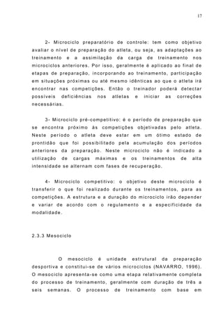 17
2- Microciclo preparatório de controle: tem como objetivo
avaliar o nível de preparação do atleta, ou seja, as adaptações ao
treinamento e a assimilação da carga de treinamento nos
microciclos anteriores. Por isso, geralmente é aplicado ao final de
etapas de preparação, incorporando ao treinamento, participação
em situações próximas ou até mesmo idênticas ao que o atleta irá
encontrar nas competições. Então o treinador poderá detectar
possíveis deficiências nos atletas e iniciar as correções
necessárias.
3- Microciclo pré-competitivo: é o período de preparação que
se encontra próximo às competições objetivadas pelo atleta.
Neste período o atleta deve estar em um ótimo estado de
prontidão que foi possibilitado pela acumulação dos períodos
anteriores da preparação. Neste microciclo não é indicado a
utilização de cargas máximas e os treinamentos de alta
intensidade se alternam com fases de recuperação.
4- Microciclo competitivo: o objetivo deste microciclo é
transferir o que foi realizado durante os treinamentos, para as
competições. A estrutura e a duração do microciclo irão depender
e variar de acordo com o regulamento e a especificidade da
modalidade.
2.3.3 Mesociclo
O mesociclo é unidade estrutural da preparação
desportiva e constitui-se de vários microciclos (NAVARRO, 1996).
O mesociclo apresenta-se como uma etapa relativamente completa
do processo de treinamento, geralmente com duração de três a
seis semanas. O processo de treinamento com base em
 