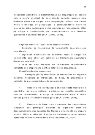 18
mesociclos possibilita a sistematização da preparação de acordo
com a tarefa principal de determinado período, garante uma
dinâmica ótima das cargas, uma composição racional dos vários
meios e métodos de preparação, a correspondência entre os
fatores da ação pedagógica e das medidas de recuperação, além
de atingir a continuidade do desenvolvimento das diversas
qualidades e capacidades (PLATONOV, 2008).
Segundo Navarro (1996), cada mesociclo deve:
- direcionar os microciclos de treinamento para objetivos
simultâneos;
- organizar microciclos de diferentes tipos e cargas de
treinamento para obter um estímulo de treinamento acumulado
dentro do mesociclo;
- deve ser uma estrutura de treinamento relativamente
completa que proporcione ganhos notáveis na preparação.
Classificação dos mesociclos
Matveyev (1977) classificou os mesociclos da seguinte
maneira: mesociclo de introdução, de base, de preparação e
controle, de pré-competição e de competição.
1) Mesociclo de introdução: o objetivo deste mesociclo é
possibilitar ao atleta melhorar a eficácia do trabalho específico
com os treinamentos. A carga de treinamento ainda é muito
voltada para o treinamento físico geral (PLATONOV, 2008).
2) Mesociclo de base: visa o aumento das capacidades
funcionais dos principais sistemas do organismo além do
desenvolvimento das capacidades físicas e à formação do preparo
técnico, tático e psíquico. A carga de treinamento neste período
apresenta volume e intensidade altos (PLATONOV, 2008).
 
