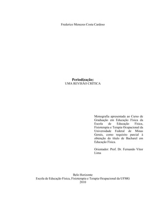 1
Frederico Menezes Costa Cardoso
Periodização:
UMA REVISÃO CRÍTICA
Monografia apresentada ao Curso de
Graduação em Educação Física da
Escola de Educação Física,
Fisioterapia e Terapia Ocupacional da
Universidade Federal de Minas
Gerais, como requisito parcial à
obtenção do título de Bacharel em
Educação Física.
Orientador: Prof. Dr. Fernando Vítor
Lima
Belo Horizonte
Escola de Educação Física, Fisioterapia e Terapia Ocupacional da UFMG
2010
 