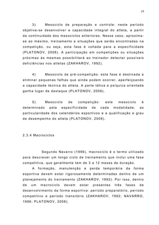 19
3) Mesociclo de preparação e controle: neste período
objetiva-se desenvolver a capacidade integral do atleta, a partir
da continuidade dos mesociclos anteriores. Nesse caso, aproxima-
se ao máximo, treinamento e situações que serão encontradas na
competição, ou seja, esta fase é voltada para a especificidade
(PLATONOV, 2008). A participação em competições ou situações
próximas às mesmas possibilitará ao treinador detectar possíveis
deficiências nos atletas (ZAKHAROV, 1992).
4) Mesociclo de pré-competição: esta fase é destinada a
eliminar pequenas falhas que ainda podem ocorrer, aperfeiçoando
a capacidade técnica do atleta. A parte tática e psíquica orientada
ganha lugar de destaque (PLATONOV, 2008).
5) Mesociclo de competição: este mesociclo é
determinado pela especificidade de cada modalidade, as
particularidade dos calendários esportivos e a qualificação e grau
de desempenho do atleta (PLATONOV, 2008).
2.3.4 Macrociclos
Segundo Navarro (1996), macrociclo é o termo utilizado
para descrever um longo ciclo de treinamento que inclui uma fase
competitiva, que geralmente tem de 3 a 12 meses de duração.
A formação, manutenção e perda temporária da forma
esportiva devem estar rigorosamente determinadas dentro de um
planejamento do treinamento (ZAKHAROV, 1992). Por isso, dentro
de um macrociclo devem estar presentes três fases de
desenvolvimento da forma esportiva: período preparatório, período
competitivo e período transitório (ZAKHAROV, 1992; NAVARRO,
1996; PLATONOV, 2008).
 