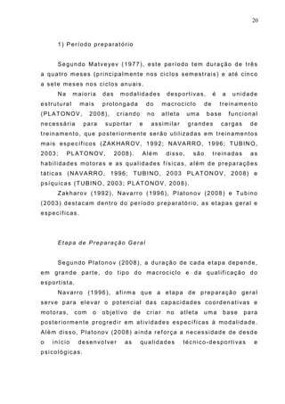 20
1) Período preparatório
Segundo Matveyev (1977), este período tem duração de três
a quatro meses (principalmente nos ciclos semestrais) e até cinco
a sete meses nos ciclos anuais.
Na maioria das modalidades desportivas, é a unidade
estrutural mais prolongada do macrociclo de treinamento
(PLATONOV, 2008), criando no atleta uma base funcional
necessária para suportar e assimilar grandes cargas de
treinamento, que posteriormente serão utilizadas em treinamentos
mais específicos (ZAKHAROV, 1992; NAVARRO, 1996; TUBINO,
2003; PLATONOV, 2008). Além disso, são treinadas as
habilidades motoras e as qualidades físicas, além de preparações
táticas (NAVARRO, 1996; TUBINO, 2003 PLATONOV, 2008) e
psíquicas (TUBINO, 2003; PLATONOV, 2008).
Zakharov (1992), Navarro (1996), Platonov (2008) e Tubino
(2003) destacam dentro do período preparatório, as etapas geral e
específicas.
Etapa de Preparação Geral
Segundo Platonov (2008), a duração de cada etapa depende,
em grande parte, do tipo do macrociclo e da qualificação do
esportista.
Navarro (1996), afirma que a etapa de preparação geral
serve para elevar o potencial das capacidades coordenativas e
motoras, com o objetivo de criar no atleta uma base para
posteriormente progredir em atividades específicas à modalidade.
Além disso, Platonov (2008) ainda reforça a necessidade de desde
o início desenvolver as qualidades técnico-desportivas e
psicológicas.
 