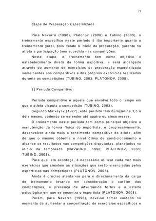 21
Etapa de Preparação Especializada
Para Navarro (1996), Platonov (2008) e Tubino (2003), o
treinamento específico neste período é tão importante quanto o
treinamento geral, pois desde o início da preparação, garante no
atleta a participação bem sucedida nas competições.
Nesta etapa, o treinamento tem como objetivo o
estabelecimento direto da forma esportiva, e será alcançado
através do aumento de exercícios de preparação especializada
semelhantes aos competitivos e dos próprios exercícios realizados
durante as competições (TUBINO, 2003; PLATONOV, 2008).
2) Período Competitivo
Período competitivo é aquele que envolve todo o tempo em
que o atleta disputa a competição (TUBINO, 2003).
Segundo Matveyev (1977), este período tem duração de 1,5 a
dois meses, podendo se estender até quatro ou cinco meses.
O treinamento neste período tem como principal objetivo a
manutenção da forma física do esportista, e progressivamente,
desenvolver ainda mais o rendimento competitivo do atleta, afim
de que o mesmo obtenha o nível ótimo de condicionamento e
alcance os resultados nas competições disputadas, planejados no
início da temporada (NAVARRO, 1996; PLATONOV, 2008;
TUBINO, 2003).
Para que isto aconteça, é necessário utilizar cada vez mais
exercícios que simulem as situações que serão vivenciadas pelos
esportistas nas competições (PLATONOV, 2008).
Ainda é preciso atentar-se para o direcionamento da carga
de treinamento levando em consideração o caráter das
competições, a presença de adversários fortes e o estado
psicológico em que se encontra o esportista (PLATONOV, 2008).
Porém, para Navarro (1996), deve-se tomar cuidado no
momento de aumentar a concentração de exercícios específicos e
 