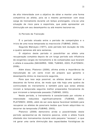 22
de alta intensidade com o objetivo de obter e manter uma forma
competitiva ao atleta, pois se o mesmo permanecer com essa
carga de treinamento durante um tempo prolongado, cria-se uma
situação de risco para o esportista, que pode apresentar um
diminuição em seu desempenho ou até mesmo lesionar-se.
3) Período de Transição
É o período situado entre o período de competições e o
início de uma nova temporada ou macrociclo (TUBINO, 2003).
Segundo Matveyev (1977), este período tem duração de três
a quatro semanas até seis semanas.
O objetivo deste período é possibilitar ao atleta uma
recuperação completa depois de um longo período sob influência
de exigentes cargas de treinamento e de competições que levaram
o atleta à exaustão (NAVARRO, 1996; TUBINO, 2003; PLATONOV,
2008).
Além disso, Platonov (2008), afirma ainda a importância da
manutenção de um certo nível de preparo que garanta o
desempenho ótimo no macrociclo seguinte.
Para que isso seja possível, os atletas devem realizar o
descanso de forma ativa, de modo que não haja uma quebra da
continuidade do treinamento e também para que estes atletas
iniciem a temporada seguinte melhor preparados fisicamente do
que iniciaram a temporada passada (TUBINO, 2003).
Neste período, o treinamento é caracterizado por volume e
intensidade reduzidos significativamente (TUBINO, 2003;
PLATONOV, 2008), além de ser esta época favorável também para
recuperar os atletas de possíveis lesões que foram adquiridas no
decorrer da temporada (TUBINO, 2003).
Platonov (2008) demonstra ainda a possibilidade deste
período apresentar-se de maneira passiva, onde o atleta ficará
afastado dos treinamentos durante este pequeno “recesso”, o que
irá gerar uma certa diminuição das capacidades fisiológicas do
 