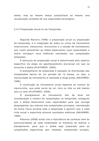 23
atleta, mas ao mesmo tempo possibilitará ao mesmo uma
recuperação completa de sua capacidade psicológica.
2.3.5 Preparação Anual ou da Temporada
Segundo Navarro (1996) a preparação anual ou preparação
da temporada, é a integração de todos os ciclos de treinamento
(macrociclos, mesociclos, microciclos e a sessão de treinamento)
que visam possibilitar ao atleta desenvolver suas capacidades e
assim conseguir seus melhores resultados nas competições
almejadas.
A estrutura da preparação anual é determinada pelo objetivo
específico da etapa do aperfeiçoamento plurianual em que se
encontra o atleta (PLATONOV, 2008).
O planejamento da temporada é baseado na distribuição das
competições dentro de um período de 12 meses, ou seja, a
estruturação do treinamento é realizada a longo prazo (NAVARRO,
1996).
A construção do treinamento anual depende do número de
macrociclos, que pode variar de um, dois ou três ou até mesmo
seis ou sete (PLATONOV, 2008).
O planejamento do treinamento tem de levar em
consideração o número de competições na temporada, assegurar
que o atleta desenvolva suas capacidades para que consiga
desempenhar seu máximo nas competições principais, manutenção
da forma física durante toda a temporada e garantir que a cada
ciclo anual o esportista alcance resultados melhores (NAVARRO,
1996).
Platonov (2008) ainda cita a importância de conhecer bem as
particularidades de cada modalidade no momento de realizar o
planejamento, para que o atleta seja preparado para as
competições específicas (por exemplo, campeonato europeu,
 