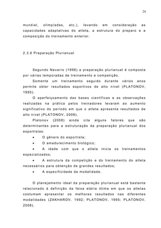 24
mundial, olimpíadas, etc.), levando em consideração as
capacidades adaptativas do atleta, a estrutura do preparo e a
composição do treinamento anterior.
2.3.6 Preparação Plurianual
Segundo Navarro (1996) a preparação plurianual é composta
por várias temporadas de treinamento e competição.
Somente um treinamento seguido durante vários anos
permite obter resultados esportivos de alto nível (PLATONOV,
1995).
O aperfeiçoamento das bases científicas e as observações
realizadas na prática pelos treinadores levaram ao aumento
significativo do período em que o atleta apresenta resultados de
alto nível (PLATONOV, 2008).
Platonov (2008) ainda cita alguns fatores que são
determinantes para a estruturação da preparação plurianual dos
esportistas:
• O gênero do esportista;
• O amadurecimento biológico;
• A idade com que o atleta inicia os treinamentos
especializados;
• A estrutura da competição e do treinamento do atleta
necessários para obtenção de grandes resultados;
• A especificidade da modalidade.
O planejamento ideal da preparação plurianual está bastante
relacionado à definição da faixa etária ótima em que os atletas
costumam apresentar os melhores resultados nas diferentes
modalidades (ZAKHAROV, 1992; PLATONOV, 1995; PLATONOV,
2008).
 