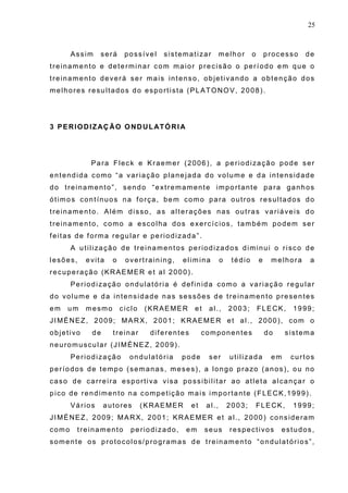 25
Assim será possível sistematizar melhor o processo de
treinamento e determinar com maior precisão o período em que o
treinamento deverá ser mais intenso, objetivando a obtenção dos
melhores resultados do esportista (PLATONOV, 2008).
3 PERIODIZAÇÃO ONDULATÓRIA
Para Fleck e Kraemer (2006), a periodização pode ser
entendida como “a variação planejada do volume e da intensidade
do treinamento”, sendo “extremamente importante para ganhos
ótimos contínuos na força, bem como para outros resultados do
treinamento. Além disso, as alterações nas outras variáveis do
treinamento, como a escolha dos exercícios, também podem ser
feitas de forma regular e periodizada”.
A utilização de treinamentos periodizados diminui o risco de
lesões, evita o overtraining, elimina o tédio e melhora a
recuperação (KRAEMER et al 2000).
Periodização ondulatória é definida como a variação regular
do volume e da intensidade nas sessões de treinamento presentes
em um mesmo ciclo (KRAEMER et al., 2003; FLECK, 1999;
JIMÉNEZ, 2009; MARX, 2001; KRAEMER et al., 2000), com o
objetivo de treinar diferentes componentes do sistema
neuromuscular (JIMÉNEZ, 2009).
Periodização ondulatória pode ser utilizada em curtos
períodos de tempo (semanas, meses), a longo prazo (anos), ou no
caso de carreira esportiva visa possibilitar ao atleta alcançar o
pico de rendimento na competição mais importante (FLECK,1999).
Vários autores (KRAEMER et al., 2003; FLECK, 1999;
JIMÉNEZ, 2009; MARX, 2001; KRAEMER et al., 2000) consideram
como treinamento periodizado, em seus respectivos estudos,
somente os protocolos/programas de treinamento “ondulatórios”,
 