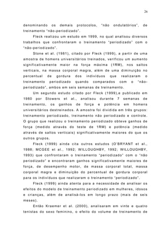 26
denominando os demais protocolos, “não ondulatórios”, de
treinamento “não-periodizado”.
Fleck realizou um estudo em 1999, no qual analisou diversos
trabalhos que confrontaram o treinamento “periodizado” com o
“não-periodizado”.
Stone et al. (1981), citado por Fleck (1999), a partir de uma
amostra de homens universitários treinados, verificou um aumento
significativamente maior na força máxima (1RM), nos saltos
verticais, na massa corporal magra, além de uma diminuição no
percentual de gordura dos indivíduos que realizaram o
treinamento periodizado quando comparados com o “não-
periodizado”, ambos em seis semanas de treinamento.
Um segundo estudo citado por Fleck (1999),e publicado em
1980 por Stowers et al., analisou durante 7 semanas de
treinamento, os ganhos de força e potência em homens
universitários destreinados. A amostra foi dividida em três grupos:
treinamento periodizado, treinamento não periodizado e controle.
O grupo que realizou o treinamento periodizado obteve ganhos de
força (medido através do teste de 1RM) e potência (medido
através de saltos verticais) significativamente maiores do que os
outros grupos.
Fleck (1999) ainda cita outros estudos (O’BRYANT et al.,
1988; MCGEE et al., 1992; W ILLOUGHBY, 1992; WILLOUGHBY,
1993) que confrontaram o treinamento “periodizado” com o “não
periodizado” e encontraram ganhos significativamente maiores de
força, de desempenho motor, de massa corporal total, massa
corporal magra e diminuição do percentual de gordura corporal
para os indivíduos que realizaram o treinamento “periodizado”.
Fleck (1999) ainda atenta para a necessidade de analisar os
efeitos do modelo de treinamento periodizado em mulheres, idosos
e crianças, além de analisá-los em longo prazo (mais de seis
meses).
Então Kraemer et al. (2000), analisaram em vinte e quatro
tenistas do sexo feminino, o efeito do volume de treinamento de
 