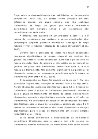 27
força sobre o desenvolvimento das habilidades no desempenho
competitivo. Para isso, as atletas foram divididas em três
diferentes grupos: um grupo controle que não realizava
treinamento de força, um grupo que realiza treinamento
periodizado com múltiplas séries e um treinamento não
periodizado com série única.
A amostra fora avaliada em um pré-teste e com 4, 6 e 9
meses de treinamento. As variáveis a serem examinadas são:
composição corporal, potência anaeróbica, avaliação da força
máxima (1RM) e máxima velocidade de saque (KRAEMER et al.,
2000).
Durante todo o protocolo de testes não foram observadas
mudanças significativas na massa corporal em nenhum dos
grupos. No entanto, foram observados aumentos significativos na
massa muscular livre de gordura e diminuição do percentual de
gordura no grupo com treinamento periodizado após 4, 6 e 9
meses de treinamento. Um aumento significativo na potência foi
observado somente no treinamento periodizado após 9 meses de
treinamento (KRAEMER et al., 2000).
O desempenho de força foi medido no teste de 1 RM nos
exercícios supino reto, abdução de ombros livre e no leg press.
Foram observados aumentos significativos após 4,6 e 9 meses de
treinamento para o grupo de treinamento periodizado, enquanto
para o grupo de treinamento em forma de séries simples foram
observados aumentos significativos somente após o 4º mês de
treinamento. Na velocidade do saque foram observados melhoras
significativas para o grupo de treinamento periodizado após 4 e 9
meses de treinamento, enquanto não foram observadas mudanças
significativas para o grupo de treinamento em circuito simples
(KRAEMER et al., 2000).
Estes dados demonstram a superioridade do treinamento
periodizado direcionado para o esporte com alto volume de
treinamento quando comparado ao treinamento com baixo volume
 