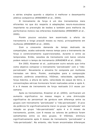 28
e séries simples quando o objetivo é melhorar o desempenho
atlético competitivo (KRAEMER et al., 2000).
O treinamento de força é um dos treinamentos mais
eficientes no que diz respeito à adaptações neuro-musculares
importante na prevenção de lesões e também para melhoria da
performance motora nas diferentes modalidades (KRAEMER et al.,
2000).
Porém poucos estudos tem examinado o efeito do
treinamento a longo prazo(6 meses ou mais), principalmente em
mulheres (KRAEMER et al., 2000).
Com a crescente demanda de tempo dedicado às
competições, acaba sobrando menos tempo para o treinamento de
força e condicionamento supervisionados, durante e entre as
temporadas. Então, sessões de treinamento com baixo volume
podem reduzir o tempo de treinamento (KRAEMER et al., 2000).
Em 2003, Kraemer et al., publicaram outro estudo que tinha
como objetivo comparar o treinamento “periodizado” com o “não-
periodizado”. Novamente a amostra foi composta por mulheres
treinadas em tênis. Porém, avaliações para a composição
corporal, potência anaeróbica, VO2max, velocidade, agilidade,
força máxima, a altura do salto, velocidade do saque de ténis, e
concentrações séricas hormonais foram realizadas antes e após 4,
6 e 9 meses de treinamento de força realizado 2-3 vezes por
semana.
Após os treinamentos, Kraemer et al. (2003), verificaram um
aumento significativo na massa magra e uma diminuição
significativa do percentual de gordura sem diferença entre os
grupos com treinamento “periodizado” e “não-periodizado”. O pico
de potência foi significativamente maior no grupo “periodizado” em
relação ao grupo “não-periodizado” após 4 e 6 meses de
treinamento, porém, com 9 meses os valores de potência foram
semelhantes entre os dois grupos. O VO2máx. diminuiu
significativamente após 9 meses de treinamento “periodizado” e
“não-periodizado”. No entanto, não foram encontradas diferenças
 