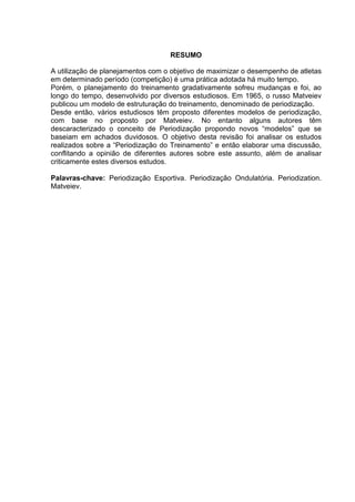 2
RESUMO
A utilização de planejamentos com o objetivo de maximizar o desempenho de atletas
em determinado período (competição) é uma prática adotada há muito tempo.
Porém, o planejamento do treinamento gradativamente sofreu mudanças e foi, ao
longo do tempo, desenvolvido por diversos estudiosos. Em 1965, o russo Matveiev
publicou um modelo de estruturação do treinamento, denominado de periodização.
Desde então, vários estudiosos têm proposto diferentes modelos de periodização,
com base no proposto por Matveiev. No entanto alguns autores têm
descaracterizado o conceito de Periodização propondo novos “modelos” que se
baseiam em achados duvidosos. O objetivo desta revisão foi analisar os estudos
realizados sobre a “Periodização do Treinamento” e então elaborar uma discussão,
conflitando a opinião de diferentes autores sobre este assunto, além de analisar
criticamente estes diversos estudos.
Palavras-chave: Periodização Esportiva. Periodização Ondulatória. Periodization.
Matveiev.
 