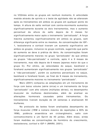 29
no VO2máx entre os grupos em nenhum momento. A velocidade
medida através de sprints e o teste de agilidade não se alteraram
após os treinamentos em ambos os grupos em qualquer ponto do
tempo. A altura do salto vertical com contra-movimento aumentou
significativamente durante os dois treinamentos, mas o aumento
percentual da altura do salto depois de 9 meses foi
significativamente maior após o treinamento “periodizado”. A força
máxima aumentou significativamente em ambos os grupos, sem
diferença significante entre os mesmos. As concentrações de IGF-
1, testosterona e cortisol tiveram um aumento significativo em
ambos os grupos, inclusive no grupo controle, sugerindo que parte
do aumento se deve à prática do tênis. As concentrações foram
significativamente maiores no grupo “periodizado” do que ambos
os grupos “não-periodizado” e controle, após 4 e 9 meses de
treinamento, mas não depois de 6 meses (apenas maior do que o
grupo C). Por último, as velocidades do saque, backhand e
forehand aumentaram significativamente nos grupos “periodizado”
e “não-periodizado”, porém os aumentos percentuais no saque,
backhand e forehand foram, ao final de 9 meses de treinamento,
significativamente maiores no treinamento “periodizado”.
Marx (2001) comparou as adaptações em um treinamento de
força com baixo volume (série única) e um treinamento de força
“periodizado” com alto volume (múltiplas séries), no desempenho
muscular de mulheres destreinadas, além de analisar as
alterações hormonais causadas pelos treinamentos. Os
treinamentos tiveram duração de 24 semanas e analisaram 50
mulheres.
No protocolo de testes foram analisados desempenho de
força muscular (1RM e número máximo de repetições a 80% de
1RM), potência anaeróbica em cicloergômetro, salto com
contramovimento e um Sprint de 40 jardas. Além disso, ainda
foram medidas as concentrações de hormônio do crescimento,
testosterona, cortisol e IGF-1 (MARX, 2001).
 