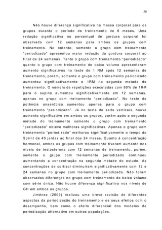 30
Não houve diferença significativa na massa corporal para os
grupos durante o período de treinamento de 6 meses. Uma
redução significativa no percentual de gordura corporal foi
observado com 12 semanas para ambos os grupos com
treinamento. No entanto, somente o grupo com treinamento
“periodizado” apresentou maior redução da gordura corporal ao
final de 24 semanas. Tanto o grupo com treinamento “periodizado”
quanto o grupo com treinamento de baixo volume apresentaram
aumento significativos no teste de 1 RM após 12 semanas de
treinamento, porém, somente o grupo com treinamento periodizado
aumentou significativamente o 1RM na segunda metade do
treinamento. O número de repetições executadas com 80% de 1RM
para o supino aumentou significativamente em 12 semanas,
apenas no grupo com treinamento “periodizado”. No teste de
potência anaeróbica aumentou apenas para o grupo com
treinamento “periodizado”. Já no teste de salto verticais, houve
aumento significativo em ambos os grupos, porém após a segunda
metade do treinamento somente o grupo com treinamento
“periodizado” obteve melhoras significativas. Apenas o grupo com
treinamento “periodizado” melhorou significativamente o tempo do
Sprint de 40 jardas ao final dos 24 meses. Quanto à concentração
hormonal, ambos os grupos com treinamento tiveram aumento nos
níveis de testosterona com 12 semanas de treinamento, porém,
somente o grupo com treinamento periodizado continuou
aumentando a concentração na segunda metade do estudo. As
concentrações de cortisol diminuíram significativamente com 12 e
24 semanas no grupo com treinamento periodizado. Não foram
observadas diferenças no grupo com treinamento de baixo volume
com série única. Não houve diferença significativa nos níveis de
GH em ambos os grupos.
Jiménez (2009) realizou uma breve revisão de diferentes
aspectos da periodização do treinamento e os seus efeitos com o
desempenho, bem como o efeito diferencial dos modelos de
periodização alternativo em outras populações.
 
