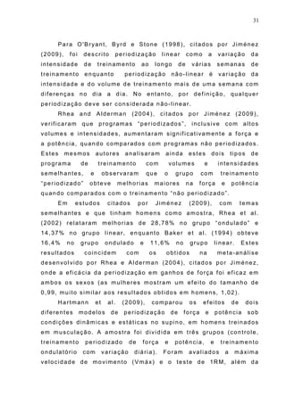 31
Para O'Bryant, Byrd e Stone (1998), citados por Jiménez
(2009), foi descrito periodização linear como a variação da
intensidade de treinamento ao longo de várias semanas de
treinamento enquanto periodização não-linear é variação da
intensidade e do volume de treinamento mais de uma semana com
diferenças no dia a dia. No entanto, por definição, qualquer
periodização deve ser considerada não-linear.
Rhea and Alderman (2004), citados por Jiménez (2009),
verificaram que programas “periodizados”, inclusive com altos
volumes e intensidades, aumentaram significativamente a força e
a potência, quando comparados com programas não periodizados.
Estes mesmos autores analisaram ainda estes dois tipos de
programa de treinamento com volumes e intensidades
semelhantes, e observaram que o grupo com treinamento
“periodizado” obteve melhorias maiores na força e potência
quando comparados com o treinamento “não periodizado”.
Em estudos citados por Jiménez (2009), com temas
semelhantes e que tinham homens como amostra, Rhea et al.
(2002) relataram melhorias de 28,78% no grupo “ondulado” e
14,37% no grupo linear, enquanto Baker et al. (1994) obteve
16,4% no grupo ondulado e 11,6% no grupo linear. Estes
resultados coincidem com os obtidos na meta-análise
desenvolvido por Rhea e Alderman (2004), citados por Jiménez,
onde a eficácia da periodização em ganhos de força foi eficaz em
ambos os sexos (as mulheres mostram um efeito do tamanho de
0,99, muito similar aos resultados obtidos em homens, 1,02).
Hartmann et al. (2009), comparou os efeitos de dois
diferentes modelos de periodização de força e potência sob
condições dinâmicas e estáticas no supino, em homens treinados
em musculação. A amostra foi dividida em três grupos (controle,
treinamento periodizado de força e potência, e treinamento
ondulatório com variação diária). Foram avaliados a máxima
velocidade de movimento (Vmáx) e o teste de 1RM, além da
 