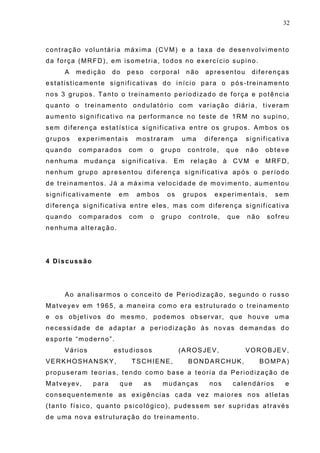 32
contração voluntária máxima (CVM) e a taxa de desenvolvimento
da força (MRFD), em isometria, todos no exercício supino.
A medição do peso corporal não apresentou diferenças
estatisticamente significativas do início para o pós-treinamento
nos 3 grupos. Tanto o treinamento periodizado de força e potência
quanto o treinamento ondulatório com variação diária, tiveram
aumento significativo na performance no teste de 1RM no supino,
sem diferença estatística significativa entre os grupos. Ambos os
grupos experimentais mostraram uma diferença significativa
quando comparados com o grupo controle, que não obteve
nenhuma mudança significativa. Em relação à CVM e MRFD,
nenhum grupo apresentou diferença significativa após o período
de treinamentos. Já a máxima velocidade de movimento, aumentou
significativamente em ambos os grupos experimentais, sem
diferença significativa entre eles, mas com diferença significativa
quando comparados com o grupo controle, que não sofreu
nenhuma alteração.
4 Discussão
Ao analisarmos o conceito de Periodização, segundo o russo
Matveyev em 1965, a maneira como era estruturado o treinamento
e os objetivos do mesmo, podemos observar, que houve uma
necessidade de adaptar a periodização às novas demandas do
esporte “moderno”.
Vários estudiosos (AROSJEV, VOROBJEV,
VERKHOSHANSKY, TSCHIENE, BONDARCHUK, BOMPA)
propuseram teorias, tendo como base a teoria da Periodização de
Matveyev, para que as mudanças nos calendários e
consequentemente as exigências cada vez maiores nos atletas
(tanto físico, quanto psicológico), pudessem ser supridas através
de uma nova estruturação do treinamento.
 