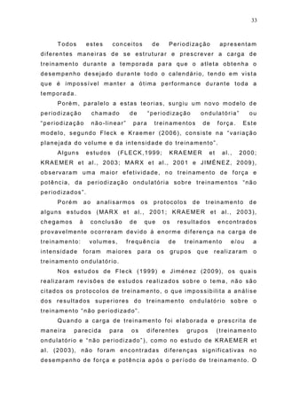 33
Todos estes conceitos de Periodização apresentam
diferentes maneiras de se estruturar e prescrever a carga de
treinamento durante a temporada para que o atleta obtenha o
desempenho desejado durante todo o calendário, tendo em vista
que é impossível manter a ótima performance durante toda a
temporada.
Porém, paralelo a estas teorias, surgiu um novo modelo de
periodização chamado de “periodização ondulatória” ou
“periodização não-linear” para treinamentos de força. Este
modelo, segundo Fleck e Kraemer (2006), consiste na “variação
planejada do volume e da intensidade do treinamento”.
Alguns estudos (FLECK,1999; KRAEMER et al., 2000;
KRAEMER et al., 2003; MARX et al., 2001 e JIMÉNEZ, 2009),
observaram uma maior efetividade, no treinamento de força e
potência, da periodização ondulatória sobre treinamentos “não
periodizados”.
Porém ao analisarmos os protocolos de treinamento de
alguns estudos (MARX et al., 2001; KRAEMER et al., 2003),
chegamos à conclusão de que os resultados encontrados
provavelmente ocorreram devido à enorme diferença na carga de
treinamento: volumes, frequência de treinamento e/ou a
intensidade foram maiores para os grupos que realizaram o
treinamento ondulatório.
Nos estudos de Fleck (1999) e Jiménez (2009), os quais
realizaram revisões de estudos realizados sobre o tema, não são
citados os protocolos de treinamento, o que impossibilita a análise
dos resultados superiores do treinamento ondulatório sobre o
treinamento “não periodizado”.
Quando a carga de treinamento foi elaborada e prescrita de
maneira parecida para os diferentes grupos (treinamento
ondulatório e “não periodizado”), como no estudo de KRAEMER et
al. (2003), não foram encontradas diferenças significativas no
desempenho de força e potência após o período de treinamento. O
 