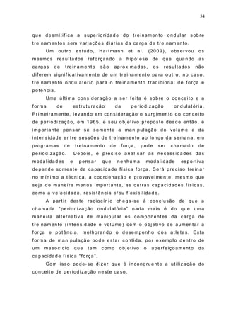 34
que desmitifica a superioridade do treinamento ondular sobre
treinamentos sem variações diárias da carga de treinamento.
Um outro estudo, Hartmann et al. (2009), observou os
mesmos resultados reforçando a hipótese de que quando as
cargas de treinamento são aproximadas, os resultados não
diferem significativamente de um treinamento para outro, no caso,
treinamento ondulatório para o treinamento tradicional de força e
potência.
Uma última consideração a ser feita é sobre o conceito e a
forma de estruturação da periodização ondulatória.
Primeiramente, levando em consideração o surgimento do conceito
de periodização, em 1965, e seu objetivo proposto desde então, é
importante pensar se somente a manipulação do volume e da
intensidade entre sessões de treinamento ao longo da semana, em
programas de treinamento de força, pode ser chamado de
periodização. Depois, é preciso analisar as necessidades das
modalidades e pensar que nenhuma modalidade esportiva
depende somente da capacidade física força. Será preciso treinar
no mínimo a técnica, a coordenação e provavelmente, mesmo que
seja de maneira menos importante, as outras capacidades físicas,
como a velocidade, resistência e/ou flexibilidade.
A partir deste raciocínio chega-se à conclusão de que a
chamada “periodização ondulatória” nada mais é do que uma
maneira alternativa de manipular os componentes da carga de
treinamento (intensidade e volume) com o objetivo de aumentar a
força e potência, melhorando o desempenho dos atletas. Esta
forma de manipulação pode estar contida, por exemplo dentro de
um mesociclo que tem como objetivo o aperfeiçoamento da
capacidade física “força”.
Com isso pode-se dizer que é incongruente a utilização do
conceito de periodização neste caso.
 