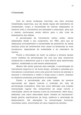 35
5 Conclusão
Com as várias mudanças ocorridas nas mais diversas
modalidades esportivas, que vão desde regras até calendários de
competições, surgiu a necessidade de realizar adaptações na
maneira como o treinamento era planejado e executado, para que
o mesmo continuasse sendo efetivo para o alto nível de
desempenho dos atletas.
A periodização do treinamento sofreu então, várias
adaptações desde o seu surgimento, em 1965, para que se
adequasse principalmente à necessidade de possibilitar ao atleta
alcançar picos de rendimentos mais vezes na temporada ou mais
duradouros, dependendo da modalidade e do calendário da
mesma.
Porém a dificuldade de medir na prática a eficácia destes
novos modelos de periodização faz com que seja impossível
compará-los e determinar qual é o mais efetivo para determinado
objetivo, modalidade ou até mesmo atleta/equipe.
Mesmo não sendo possível esta medição, a periodização do
treinamento esportivo é, há muito tempo, utilizada e estudada por
treinadores e estudiosos como uma possível maneira de planejar e
executar o treinamento a médio e longo prazo e assim, alcançar
os objetivos propostos previamente à competição.
Porém, a periodização tem sido tratada de maneira
equivocada por alguns autores e chamada por eles de
periodização ondulatória. Esta tem como definição uma simples
manipulação regular dos componentes da carga volume e
intensidade, dentro de mesmos ciclos de treinamento. Além disso,
defendem uma maior efetividade deste “modelo de treinamento”
desde ganhos significativos de força, potência e velocidade de
deslocamento, até alterações na concentração hormonal,
resultados estes, encontrados em seus respectivos estudos.
 