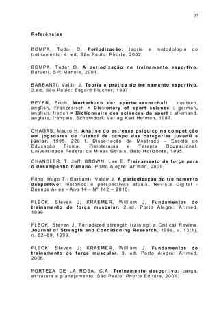 37
Referências
BOMPA, Tudor O. Periodização: teoria e metodologia do
treinamento. 4. ed. São Paulo: Phorte, 2002.
BOMPA, Tudor O. A periodização no treinamento esportivo.
Barueri, SP: Manole, 2001.
BARBANTI, Valdir J. Teoria e prática do treinamento esportivo.
2.ed, São Paulo: Edgard Blucher, 1997.
BEYER, Erich. Worterbuch der sportwissenschaft : deutsch,
english, Franzosisch = Dictionary of sport science : german,
english, french = Dictionnaire des sciences du sport : allemand,
anglais, français. Schorndorf: Verlag Karl Hofman, 1987.
CHAGAS, Mauro H. Análise do estresse psíquico na competição
em jogadores de futebol de campo das categorias juvenil e
júnior. 1995. 220 f. Dissertação de Mestrado – Escola de
Educação Física, Fisioterapia e Terapia Ocupacional,
Universidade Federal de Minas Gerais, Belo Horizonte, 1995.
CHANDLER, T. Jeff; BROW N, Lee E. Treinamento de força para
o desempenho humano. Porto Alegre: Artmed, 2009.
Filho, Hugo T.; Barbanti, Valdir J. A periodização do treinamento
desportivo: histórico e perspectivas atuais. Revista Digital -
Buenos Aires - Ano 14 - Nº 142 – 2010.
FLECK, Steven J; KRAEMER, W illiam J. Fundamentos do
treinamento de força muscular. 2.ed. Porto Alegre: Artmed,
1999.
FLECK, Steven J. Periodized strength training: a Critical Review.
Journal of Strength and Conditioning Research, 1999, v. 13(1),
n. 82–89, 1999.
FLECK, Steven J; KRAEMER, W illiam J. Fundamentos do
treinamento de força muscular. 3. ed. Porto Alegre: Artmed,
2006.
FORTEZA DE LA ROSA, C.A. Treinamento desportivo: carga,
estrutura e planejamento. São Paulo: Phorte Editora, 2001.
 