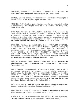 38
GARRETT, W illiam E; KIRKENDALL, Donald T.. A ciência do
exercício e dos esportes. Porto Alegre: ARTMED, 2003.
GOMES, Antonio Carlos. Treinamento desportivo: estruturação e
periodização. 2. ed. Porto Alegre: Artmed, 2009.
JIMÉNEZ, A. Undulating periodization models for strength training
& conditioning. Fundação Técnica e Científica do Desporto,
2009, 5 (3), 1-5.
KRAEMER, W illiam J; RATAMESS, Nicholas; FRY, Andrew C;
TRIPLETT-MCBRIDE, Travis; KOZIRIS, L. Perry; BAUER, Jeffrey
A; LYNCH, James M. and FLECK, Steven J. Influence of
resistance training volume and periodization on physiological and
performance adaptations in collegiate women tennis players. The
American Journal of Sports Medicine, v. 28, n. 5, 2000.
KRAEMER, W illiam J; HAKKINEN, Keijo; TRIPLETT-MCBRIDE,
Travis; FRY, Andrew C; RATAMESS, Nicholas; BAUER, Jeffrey A;
VOLEK, Jeff S; MCCONNELL, Tim; NEW TON, ROBERT U;
GORDON, SCOTT E; CUMMINGS, Don; HAUTH, John; PULLO,
Frank; LYNCH, J. MICHAEL; MAZZETTI, SCOTT A. and
KNUTTGEN, HOWARD G. Physiological Changes with Periodized
Resistance Training in W omen Tennis Players. Official Journal of
the American College of Sports Medicine, 2003.
MARTIN, Dietrich; CARL, Klaus; LEHNERTZ, Klaus. Manual de
metodología del entrenamiento deportivo. Barcelona:
Paidotribo, 2001.
MARX, JAMES O; RATAMESS, NICHOLAS A; NINDL, BRADLEY C;
GOTSHALK, LINCOLN A; VOLEK, JEFF S; DOHI, KEIICHIRO;
BUSH, JILL A; GÓMEZ, ANA L; MAZZETTI, SCOTT A; FLECK,
STEVEN J; HÄKKINEN, KEIJO; NEW TON, ROBERT U; and
KRAEMER, W ILLIAM J. Low-volume circuit versus high-volume
periodized resistance training in women. Official Journal of the
American College of Sports Medicine, 2001.
MATVEIEV, Lev P. Periodización del entrenamiento deportivo.
Madrid: Instituto Nacional de Educacion Fisica, 1977.
NAVARRO VALDIVIESO, Fernando. Curso : treinamento em alto
nivel: modulo I e II. Belo Horizonte: [s. n.], 1996
PLATONOV, Vladimir Nikolaievich; BULATOVA, Marina Mijailovna.
La preparacion fisica. 2.ed. Barcelona: Paidotribo,1995.
 