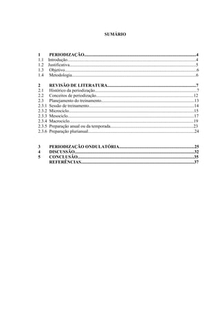 3
SUMÁRIO
1 PERIODIZAÇÃO.....................................................................................................4
1.1 Introdução....................................................................................................................4
1.2 Justificativa..................................................................................................................5
1.3 Objetivo.......................................................................................................................6
1.4 Metodologia................................................................................................................6
2 REVISÃO DE LITERATURA................................................................................7
2.1 Histórico da periodização............................................................................................7
2.2 Conceitos de periodização........................................................................................12
2.3 Planejamento do treinamento....................................................................................13
2.3.1 Sessão de treinamento...............................................................................................14
2.3.2 Microciclo.................................................................................................................15
2.3.3 Mesociclo..................................................................................................................17
2.3.4 Macrociclo................................................................................................................19
2.3.5 Preparação anual ou da temporada...........................................................................23
2.3.6 Preparação plurianual................................................................................................24
3 PERIODIZAÇÃO ONDULATÓRIA....................................................................25
4 DISCUSSÃO............................................................................................................32
5 CONCLUSÃO.........................................................................................................35
REFERÊNCIAS......................................................................................................37
 