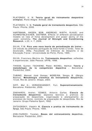 39
PLATONOV, V. N. Teoria geral do treinamento desportivo
olímpico. Porto Alegre: Artmed, 2004.
PLATONOV, V. N. Tratado geral de treinamento desportivo. São
Paulo: Phorte, 2008.
HARTMANN, HAGEN; BOB, ANDREAS; W IRTH, KLAUS; and
SCHMIDTBLEICHER, DIETMAR. Effects of different periodization
models on rate of force development and power ability of the
upper extremity. The Journal of Strength and Conditioning
Research, v.23, n. 7, 2009.
SILVA, F.M. Para uma nova teoria da periodização do treino -
Um estudo do atletismo português de meio-fundo e fundo. Tese de
doutorado, 359p. Faculdade de Ciências do Desporto e da
Educação Física - Universidade do Porto, Porto, 1995.
SILVA, Francisco Martins da. Treinamento desportivo: reflexões
e experiencias. João Pessoa: UFPB, 1998.
THIESS, Gunter; TSCHIENE, Peter; NICKEL, Helmut. Teoría y
metodología de la competición deportiva . Barcelona:
Paidotribo, 2004.
TUBINO, Manoel José Gomes; MOREIRA, Sérgio B. (Sérgio
Bastos). Metodologia científica do treinamento desportivo.
13.ed, Rio de Janeiro: Shape, 2003.
SIFF, Mel C.; VERHOSHANSKY, Yuri. Superentrenamiento.
Barcelona: Paidotribo, 2000.
ZAKHAROV, Andrei; GOMES, Antonio Carlos. Ciencia do
treinamento desportivo: aspectos teoricos e praticos da
preparação do desportista, organização e planejamento do
processo do treino, controle da preparação do desportista. Rio de
Janeiro: Grupo Palestra Sport, 1992.
ZATSIORSKY, Vladmir M. Ciencia e pratica do treinamento de
força. São Paulo: Phorte, 1999.
ZHELYAZKOV, Tsvetan. Bases del entrenamiento deportivo.
Barcelona: Paidotribo, 2001.
 