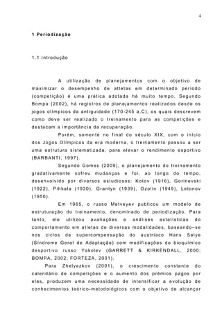 4
1 Periodização
1.1 Introdução
A utilização de planejamentos com o objetivo de
maximizar o desempenho de atletas em determinado período
(competição) é uma prática adotada há muito tempo. Segundo
Bompa (2002), há registros de planejamentos realizados desde os
jogos olímpicos da antiguidade (170-245 a.C), os quais descrevem
como deve ser realizado o treinamento para as competições e
destacam a importância da recuperação.
Porém, somente no final do século XIX, com o início
dos Jogos Olímpicos da era moderna, o treinamento passou a ser
uma estrutura sistematizada, para elevar o rendimento esportivo
(BARBANTI, 1997).
Segundo Gomes (2009), o planejamento do treinamento
gradativamente sofreu mudanças e foi, ao longo do tempo,
desenvolvido por diversos estudiosos: Kotov (1916), Gorinevski
(1922), Pihkala (1930), Grantyn (1939), Ozolin (1949), Letonov
(1950).
Em 1965, o russo Matveyev publicou um modelo de
estruturação do treinamento, denominado de periodização. Para
tanto, ele utilizou avaliações e análises estatísticas do
comportamento em atletas de diversas modalidades, baseando–se
nos ciclos de supercompensação do austríaco Hans Selye
(Síndrome Geral de Adaptação) com modificações do bioquímico
desportivo russo Yakolev (GARRETT & KIRKENDALL, 2000;
BOMPA, 2002; FORTEZA, 2001).
Para Zhelyazkov (2001), o crescimento constante do
calendário de competições e o aumento dos prêmios pagos por
elas, produzem uma necessidade de intensificar a evolução de
conhecimentos teórico-metodológicos com o objetivo de alcançar
 