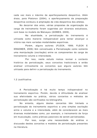 5
cada vez mais o máximo de aperfeiçoamento desportivo. Além
disso, para Platonov (2004), o aperfeiçoamento da preparação
desportiva conduziu à ampliação da vida desportiva dos atletas.
No decorrer dos anos, várias propostas de organização da
carga de treinamento foram sugeridas por diversos estudiosos,
com base no modelo de Matveyev (GOMES, 2009).
Na atualidade, a periodização do treinamento é
utilizada como maneira indispensável para tentar alcançar a
vitória nas mais variadas modalidades esportivas.
Porém, alguns autores (FLECK, 1999; FLECK E
KRAEMER, 2006) têm conceituado a Periodização como somente
uma manipulação (oscilação) entre os componentes da carga de
treinamento volume e intensidade.
Por isso, neste estudo iremos revisar o contexto
histórico da periodização, seus conceitos tradicionais e então
analisar criticamente os conceitos que alguns autores têm
utilizado para definir a periodização do treinamento.
1.2 Justificativa
A Periodização é há muito tempo indispensável no
treinamento esportivo. Porém, devido à dificuldade de analisar
sua efetividade na prática, vários conceitos e métodos de
periodização são verificados na bibliografia.
No entanto, alguns destes conceitos têm limitado a
periodização do treinamento esportivo a uma simples oscilação
entre o volume e a intensidade, além de considerarem as mais
diversas modalidades como, por exemplo, o treinamento de força
em musculação, como práticas passíveis de serem periodizadas.
Por isso, surge uma necessidade de análise e
discussão destes conceitos e modelos de periodização presentes
na literatura.
 