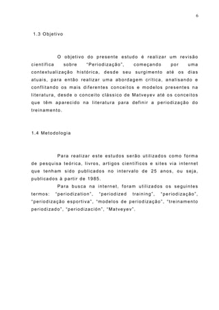6
1.3 Objetivo
O objetivo do presente estudo é realizar um revisão
científica sobre “Periodização”, começando por uma
contextualização histórica, desde seu surgimento até os dias
atuais, para então realizar uma abordagem crítica, analisando e
conflitando os mais diferentes conceitos e modelos presentes na
literatura, desde o conceito clássico de Matveyev até os conceitos
que têm aparecido na literatura para definir a periodização do
treinamento.
1.4 Metodologia
Para realizar este estudos serão utilizados como forma
de pesquisa teórica, livros, artigos científicos e sites via internet
que tenham sido publicados no intervalo de 25 anos, ou seja,
publicados à partir de 1985.
Para busca na internet, foram utilizados os seguintes
termos: “periodization”, “periodized training”, “periodização”,
“periodização esportiva”, “modelos de periodização”, “treinamento
periodizado”, “periodización”, “Matveyev”.
 