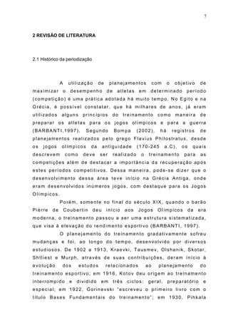 7
2 REVISÃO DE LITERATURA
2.1 Histórico da periodização
A utilização de planejamentos com o objetivo de
maximizar o desempenho de atletas em determinado período
(competição) é uma prática adotada há muito tempo. No Egito e na
Grécia, é possível constatar, que há milhares de anos, já eram
utilizados alguns princípios do treinamento como maneira de
preparar os atletas para os jogos olímpicos e para a guerra
(BARBANTI,1997). Segundo Bompa (2002), há registros de
planejamentos realizados pelo grego Flavius Philostratus, desde
os jogos olímpicos da antiguidade (170-245 a.C), os quais
descrevem como deve ser realizado o treinamento para as
competições além de destacar a importância da recuperação após
estes períodos competitivos. Dessa maneira, pode-se dizer que o
desenvolvimento dessa área teve início na Grécia Antiga, onde
eram desenvolvidos inúmeros jogos, com destaque para os Jogos
Olímpicos.
Porém, somente no final do século XIX, quando o barão
Pièrre de Coubertin deu início aos Jogos Olímpicos da era
moderna, o treinamento passou a ser uma estrutura sistematizada,
que visa à elevação do rendimento esportivo (BARBANTI, 1997).
O planejamento do treinamento gradativamente sofreu
mudanças e foi, ao longo do tempo, desenvolvido por diversos
estudiosos. De 1902 a 1913, Kraevki, Tausmev, Olshanik, Skotar,
Shtliest e Murph, através de suas contribuições, deram início à
evolução dos estudos relacionados ao planejamento do
treinamento esportivo; em 1916, Kotov deu origem ao treinamento
interrompido e dividido em três ciclos: geral, preparatório e
especial; em 1922, Gorinevski “escreveu o primeiro livro com o
título Bases Fundamentais do treinamento”; em 1930, Pihkala
 