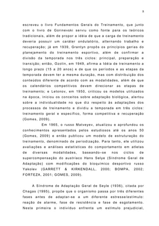 8
escreveu o livro Fundamentos Gerais do Treinamento, que junto
com o livro de Gorinevski serviu como fonte para os teóricos
tradicionais, além de propor a idéia de que a carga de treinamento
deveria possuir um caráter ondulatório, alternando trabalho e
recuperação; já em 1939, Grantyn propôs os princípios gerias do
planejamento do treinamento esportivo, além de confirmar a
divisão da temporada nos três ciclos: principal, preparação e
transição; então, Ozolin, em 1949, afirma a Idéia de treinamento a
longo prazo (15 a 20 anos) e de que os períodos e as etapas da
temporada devem ter a mesma duração, mas com distribuição dos
conteúdos diferente de acordo com as modalidades, além de que
os calendários competitivos devem direcionar as etapas de
treinamento; e Letonov, em 1950, criticou os modelos utilizados
na época, iniciou os conceitos sobre adaptação biológica, alertou
sobre a individualidade no que diz respeito às adaptações dos
processos de treinamento e dividiu a temporada em três ciclos:
treinamento geral e específico, forma competitiva e recuperação
(Gomes, 2009).
Em 1965, o russo Matveyev, atualizou e aprofundou os
conhecimentos apresentados pelos estudiosos até os anos 50
(Gomes, 2009) e então publicou um modelo de estruturação do
treinamento, denominado de periodização. Para tanto, ele utilizou
avaliações e análises estatísticas do comportamento em atletas
de diversas modalidades, baseando–se nos ciclos de
supercompensação do austríaco Hans Selye (Síndrome Geral de
Adaptação) com modificações do bioquímico desportivo russo
Yakolev (GARRETT & KIRKENDALL, 2000; BOMPA, 2002;
FORTEZA, 2001; GOMES, 2009).
A Síndrome de Adaptação Geral de Seyle (1936), citada por
Chagas (1995), propõe que o organismo passa por três diferentes
fases antes de adaptar-se a um diferente estresse/estímulo:
reação de alarme, fase de resistência e fase de esgotamento.
Nesta primeira o indivíduo enfrenta um estímulo prejudicial,
 