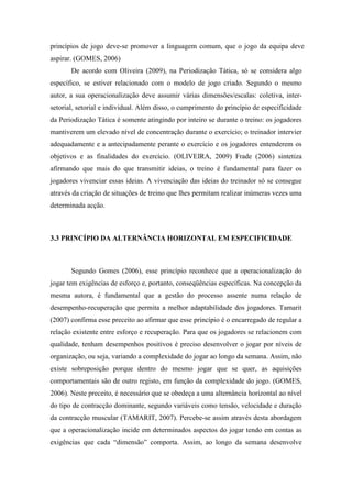 princípios de jogo deve-se promover a linguagem comum, que o jogo da equipa deve
aspirar. (GOMES, 2006)
       De acordo com Oliveira (2009), na Periodização Tática, só se considera algo
específico, se estiver relacionado com o modelo de jogo criado. Segundo o mesmo
autor, a sua operacionalização deve assumir várias dimensões/escalas: coletiva, inter-
setorial, setorial e individual. Além disso, o cumprimento do princípio de especificidade
da Periodização Tática é somente atingindo por inteiro se durante o treino: os jogadores
mantiverem um elevado nível de concentração durante o exercício; o treinador intervier
adequadamente e a antecipadamente perante o exercício e os jogadores entenderem os
objetivos e as finalidades do exercício. (OLIVEIRA, 2009) Frade (2006) sintetiza
afirmando que mais do que transmitir ideias, o treino é fundamental para fazer os
jogadores vivenciar essas ideias. A vivenciação das ideias do treinador só se consegue
através da criação de situações de treino que lhes permitam realizar inúmeras vezes uma
determinada acção.



3.3 PRINCÍPIO DA ALTERNÂNCIA HORIZONTAL EM ESPECIFICIDADE



       Segundo Gomes (2006), esse princípio reconhece que a operacionalização do
jogar tem exigências de esforço e, portanto, conseqüências específicas. Na concepção da
mesma autora, é fundamental que a gestão do processo assente numa relação de
desempenho-recuperação que permita a melhor adaptabilidade dos jogadores. Tamarit
(2007) confirma esse preceito ao afirmar que esse princípio é o encarregado de regular a
relação existente entre esforço e recuperação. Para que os jogadores se relacionem com
qualidade, tenham desempenhos positivos é preciso desenvolver o jogar por níveis de
organização, ou seja, variando a complexidade do jogar ao longo da semana. Assim, não
existe sobreposição porque dentro do mesmo jogar que se quer, as aquisições
comportamentais são de outro registo, em função da complexidade do jogo. (GOMES,
2006). Neste preceito, é necessário que se obedeça a uma alternância horizontal ao nível
do tipo de contracção dominante, segundo variáveis como tensão, velocidade e duração
da contracção muscular (TAMARIT, 2007). Percebe-se assim através desta abordagem
que a operacionalização incide em determinados aspectos do jogar tendo em contas as
exigências que cada “dimensão” comporta. Assim, ao longo da semana desenvolve
 
