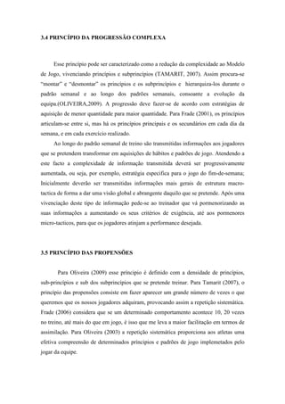 3.4 PRINCÍPIO DA PROGRESSÃO COMPLEXA



     Esse princípio pode ser caracterizado como a redução da complexidade ao Modelo
de Jogo, vivenciando princípios e subprincípios (TAMARIT, 2007). Assim procura-se
“montar” e “desmontar” os princípios e os subprincípios e hierarquiza-los durante o
padrão semanal e ao longo dos padrões semanais, consoante a evolução da
equipa.(OLIVEIRA,2009). A progressão deve fazer-se de acordo com estratégias de
aquisição de menor quantidade para maior quantidade. Para Frade (2001), os princípios
articulam-se entre si, mas há os princípios principais e os secundários em cada dia da
semana, e em cada exercício realizado.
     Ao longo do padrão semanal de treino são transmitidas informações aos jogadores
que se pretendem transformar em aquisições de hábitos e padrões de jogo. Atendendo a
este facto a complexidade de informação transmitida deverá ser progressivamente
aumentada, ou seja, por exemplo, estratégia especifica para o jogo do fim-de-semana;
Inicialmente deverão ser transmitidas informações mais gerais de estrutura macro-
tactica de forma a dar uma visão global e abrangente daquilo que se pretende. Após uma
vivenciação deste tipo de informação pede-se ao treinador que vá pormenorizando as
suas informações a aumentando os seus critérios de exigência, até aos pormenores
micro-tacticos, para que os jogadores atinjam a performance desejada.




3.5 PRINCÍPIO DAS PROPENSÕES


       Para Oliveira (2009) esse príncipio é definido com a densidade de princípios,
sub-princípios e sub dos subprincípios que se pretende treinar. Para Tamarit (2007), o
princípio das propensões consiste em fazer aparecer um grande número de vezes o que
queremos que os nossos jogadores adquiram, provocando assim a repetição sistemática.
Frade (2006) considera que se um determinado comportamento acontece 10, 20 vezes
no treino, até mais do que em jogo, é isso que me leva a maior facilitação em termos de
assimilação. Para Oliveira (2003) a repetição sistemática proporciona aos atletas uma
efetiva compreensão de determinados príncipios e padrões de jogo implemetados pelo
jogar da equipe.
 