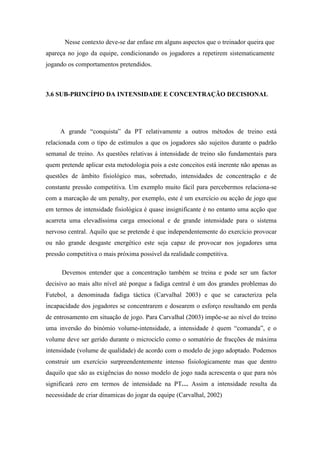 Nesse contexto deve-se dar enfase em alguns aspectos que o treinador queira que
apareça no jogo da equipe, condicionando os jogadores a repetirem sistematicamente
jogando os comportamentos pretendidos.



3.6 SUB-PRINCÍPIO DA INTENSIDADE E CONCENTRAÇÃO DECISIONAL




     A grande “conquista” da PT relativamente a outros métodos de treino está
relacionada com o tipo de estímulos a que os jogadores são sujeitos durante o padrão
semanal de treino. As questões relativas á intensidade de treino são fundamentais para
quem pretende aplicar esta metodologia pois a este conceitos está inerente não apenas as
questões de âmbito fisiológico mas, sobretudo, intensidades de concentração e de
constante pressão competitiva. Um exemplo muito fácil para percebermos relaciona-se
com a marcação de um penalty, por exemplo, este é um exercício ou acção de jogo que
em termos de intensidade fisiológica é quase insignificante é no entanto uma acção que
acarreta uma elevadíssima carga emocional e de grande intensidade para o sistema
nervoso central. Aquilo que se pretende é que independentemente do exercício provocar
ou não grande desgaste energético este seja capaz de provocar nos jogadores uma
pressão competitiva o mais próxima possível da realidade competitiva.

      Devemos entender que a concentração também se treina e pode ser um factor
decisivo ao mais alto nível até porque a fadiga central é um dos grandes problemas do
Futebol, a denominada fadiga táctica (Carvalhal 2003) e que se caracteriza pela
incapacidade dos jogadores se concentrarem e dosearem o esforço resultando em perda
de entrosamento em situação de jogo. Para Carvalhal (2003) impõe-se ao nível do treino
uma inversão do binómio volume-intensidade, a intensidade é quem “comanda”, e o
volume deve ser gerido durante o microciclo como o somatório de fracções de máxima
intensidade (volume de qualidade) de acordo com o modelo de jogo adoptado. Podemos
construir um exercício surpreendentemente intenso fisiologicamente mas que dentro
daquilo que são as exigências do nosso modelo de jogo nada acrescenta o que para nós
significará zero em termos de intensidade na PT… Assim a intensidade resulta da
necessidade de criar dinamicas do jogar da equipe (Carvalhal, 2002)
 