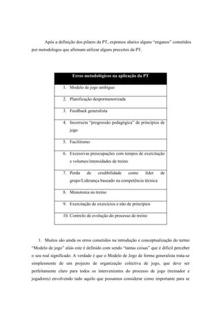 Após a definição dos pilares da PT, expomos abaixo alguns “enganos” cometidos
por metodologos que afirmam utilizar alguns preceitos da PT.




                      Erros metodológicos na aplicação da PT

                 1. Modelo de jogo ambíguo

                 2. Planificação despormenorizada

                 3. Feedback generalista

                 4. Incorrecta “progressão pedagógica” de princípios de
                     jogo

                 5. Facilitismo

                 6. Excessivas preocupações com tempos de exercitação
                     e volumes/intensidades de treino

                 7. Perda     de    credibilidade       como   líder   de
                     grupo/Liderança baseado na competência técnica

                 8. Monotonia no treino

                 9. Exercitação de exercícios e não de princípios

                 10. Controlo de evolução do processo de treino




   1. Muitos são ainda os erros cometidos na introdução e conceptualização do termo
“Modelo de jogo” aliás este é definido com sendo “tantas coisas” que é difícil perceber
o seu real significado. A verdade é que o Modelo de Jogo de forma generalista trata-se
simplesmente de um projecto de organização colectiva de jogo, que deve ser
perfeitamente claro para todos os intervenientes do processo de jogo (treinador e
jogadores) envolvendo tudo aquilo que possamos considerar como importante para se
 