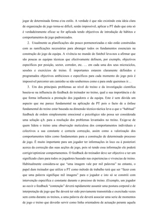 jogar de determinada forma e/ou estilo. A verdade é que não existindo esta ideia clara
de organização de jogo torna-se difícil, senão impossível, aplicar a PT dado que esta só
é verdadeiramente eficaz se for aplicada tendo objectivos de introdução de hábitos e
comportamentos de jogo padronizados.
   2. Usualmente as planificações são pouco pormenorizadas e não estão construídas
com as ramificações necessárias para abranger todos os fundamentos essenciais na
construção do jogo da equipa. A vivência no mundo do futebol leva-nos a afirmar que
são poucas as equipas técnicas que efectivamente definem, por exemplo, objectivos
específicos por posição, sector, corredor, etc. … em cada uma dos seus microciclos,
sessões e exercícios de treino. È importantes estarem claramente definidos e
programados objectivos ambiciosos e específicos para cada momento do jogo pois é
impossível percorrer um caminho se não soubermos como e para onde queremos ir…
   3. Um dos principais problemas ao nível do treino e da investigação cientifica
baseia-se na influencia do feedback do treinador no treino, qual a sua importância e de
que forma influencia a prestação dos jogadores e da equipa. Este é sem dúvida um
aspecto que me parece fundamental na aplicação da PT pois o facto de a ênfase
fundamental do treino estar baseada na dimensão técnico-táctica leva a que o “habitual”
feedback de ordem simplesmente emocional e psicológico não possa ser considerada
uma solução q.b. para a resolução dos problemas levantados no treino. Exige-se de
quem lidera o treino uma observação meticulosa dos comportamentos individuais e
colectivos a sua constante e correcta correcção, assim como a valorização dos
comportamentos tidos como fundamentais para a construção de determinado processo
de jogo. È muito importante para um jogador ter informações in loco ou á posteriori
acerca da correcção das suas acções de jogo, pois só tendo essa informação ele poderá
corrigir/optimizar comportamentos. O feedback do treinador deve ser objectivo e ter um
significado claro para todos os jogadores baseado nas experiencias e vivencias de treino.
Habitualmente considera-se que “uma imagem vale por mil palavras” no entanto, o
papel dum treinador que utilize a PT como método de trabalho terá que ser “fazer com
que uma palavra signifique mil imagens” para o jogador e isto só se constrói com
intervenção específica e constante durante o processo de treino. (Exemplo, um jogador
ao ouvir o feedback “contenção” deverá rapidamente assumir uma postura corporal e de
interpretação de jogo que lhe deverá ter sido previamente transmitida e exercitada vezes
sem conta durante os treinos, a uma palavra ele deverá associar uma serie de momentos
de jogo e treino que deverão servir como linha orientadora de actuação perante aquela
 