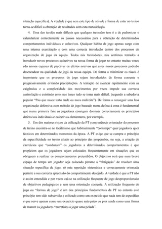 situação especifica). A verdade é que sem este tipo de atitude e forma de estar no treino
torna-se difícil a obtenção de resultados com esta metodologia.
   4. Uma das tarefas mais difíceis que qualquer treinador tem é a de padronizar e
calendarizar correctamente os passos necessários para a obtenção de determinados
comportamentos individuais e colectivos. Qualquer hábito de jogo apenas surge com
uma intensa exercitação e com uma correcta introdução dentro dos processos de
organização de jogo da equipa. Todos nós treinadores, nos sentimos tentados a
introduzir novos processos colectivos na nossa forma de jogar no entanto muitas vezes
não somos capazes de precaver os efeitos nocivos que estes novos processos poderão
desencadear na qualidade de jogo da nossa equipa. De forma a minimizar os riscos é
importante que os processos de jogo sejam introduzidos de forma coerente e
progressivamente evitando precipitações. A tentação de avançar rapidamente com as
exigências e a complexidade dos movimentos por vezes impede sua correcta
assimilação e existindo erros nas bases tudo se torna mais difícil. (segundo a sabedoria
popular “Pau que nasce torto tarde ou nuca endireita”). De forma a conseguir uma boa
organização defensiva com método de jogo baseado numa defesa à zona é fundamental
que numa primeira fase os jogadores consigam dominar correctamente os princípios
defensivos individuais e colectivos elementares, por exemplo.
   5. Um dos maiores riscos da utilização da PT como método orientador do processo
de treino encontra-se no facilitismo que habitualmente “corrompe” quer jogadores quer
técnicos em determinados momentos da época. A PT exige que se cumpra o princípio
da especificidade no treino aliado ao princípio das propensões, ou seja, a criação de
exercícios que “conduzam” os jogadores a determinados comportamentos e que
propiciem que os jogadores sejam colocados frequentemente em situações que os
obriguem a realizar os comportamentos pretendidos. O objectivo será que num breve
espaço de tempo um jogador seja colocado perante a “obrigação” de resolver uma
situação específica de jogo, só esta repetição sistemática e correctamente orientada
permite a sua correcta apreensão do comportamento desejado. A verdade é que a PT não
é assim entendida e por vezes cai-se na utilização frequente de jogo desproporcionado
de objectivos pedagógicos e sem uma orientação coerente. A utilização frequente de
jogo ou “formas de jogo” é um dos princípios fundamentais da PT no entanto este
principio tem sido subvertido e utilizado como um exercício que nada tem de especifico
e que serve apenas como um exercício quase anárquico ou pior ainda como uma forma
de manter os jogadores “entretidos a jogar uma pelada”.
 