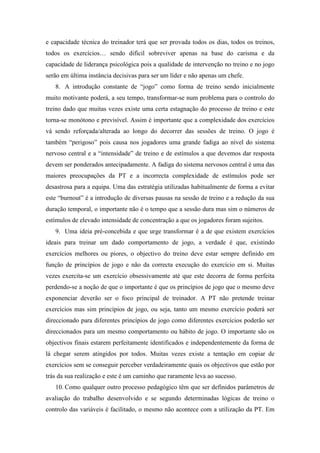 e capacidade técnica do treinador terá que ser provada todos os dias, todos os treinos,
todos os exercícios… sendo difícil sobreviver apenas na base do carisma e da
capacidade de liderança psicológica pois a qualidade de intervenção no treino e no jogo
serão em última instância decisivas para ser um líder e não apenas um chefe.
   8. A introdução constante de “jogo” como forma de treino sendo inicialmente
muito motivante poderá, a seu tempo, transformar-se num problema para o controlo do
treino dado que muitas vezes existe uma certa estagnação do processo de treino e este
torna-se monótono e previsível. Assim é importante que a complexidade dos exercícios
vá sendo reforçada/alterada ao longo do decorrer das sessões de treino. O jogo é
também “perigoso” pois causa nos jogadores uma grande fadiga ao nível do sistema
nervoso central e a “intensidade” de treino e de estímulos a que devemos dar resposta
devem ser ponderados antecipadamente. A fadiga do sistema nervosos central é uma das
maiores preocupações da PT e a incorrecta complexidade de estímulos pode ser
desastrosa para a equipa. Uma das estratégia utilizadas habitualmente de forma a evitar
este “burnout” é a introdução de diversas pausas na sessão de treino e a redução da sua
duração temporal, o importante não é o tempo que a sessão dura mas sim o números de
estímulos de elevado intensidade de concentração a que os jogadores foram sujeitos.
   9. Uma ideia pré-concebida e que urge transformar é a de que existem exercícios
ideais para treinar um dado comportamento de jogo, a verdade é que, existindo
exercícios melhores ou piores, o objectivo do treino deve estar sempre definido em
função de princípios de jogo e não da correcta execução do exercício em si. Muitas
vezes exercita-se um exercício obsessivamente até que este decorra de forma perfeita
perdendo-se a noção de que o importante é que os princípios de jogo que o mesmo deve
exponenciar deverão ser o foco principal de treinador. A PT não pretende treinar
exercícios mas sim princípios de jogo, ou seja, tanto um mesmo exercício poderá ser
direccionado para diferentes princípios de jogo como diferentes exercícios poderão ser
direccionados para um mesmo comportamento ou hábito de jogo. O importante são os
objectivos finais estarem perfeitamente identificados e independentemente da forma de
lá chegar serem atingidos por todos. Muitas vezes existe a tentação em copiar de
exercícios sem se conseguir perceber verdadeiramente quais os objectivos que estão por
trás da sua realização e este é um caminho que raramente leva ao sucesso.
   10. Como qualquer outro processo pedagógico têm que ser definidos parâmetros de
avaliação do trabalho desenvolvido e se segundo determinadas lógicas de treino o
controlo das variáveis é facilitado, o mesmo não acontece com a utilização da PT. Em
 