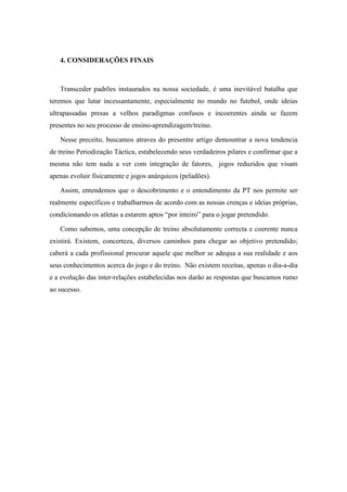 4. CONSIDERAÇÕES FINAIS



   Transceder padrões instaurados na nossa sociedade, é uma inevitável batalha que
teremos que lutar incessantamente, especialmente no mundo no futebol, onde ideias
ultrapassadas presas a velhos paradigmas confusos e incoerentes ainda se fazem
presentes no seu processo de ensino-aprendizagem/treino.

   Nesse preceito, buscamos atraves do presentre artigo demosntrar a nova tendencia
de treino Periodização Táctica, estabelecendo seus verdadeiros pilares e confirmar que a
mesma não tem nada a ver com integração de fatores, jogos reduzidos que visam
apenas evoluir físicamente e jogos anárquicos (peladões).

   Assim, entendemos que o descobrimento e o entendimento da PT nos permite ser
realmente específicos e trabalharmos de acordo com as nossas crenças e ideias próprias,
condicionando os atletas a estarem aptos “por inteiro” para o jogar pretendido.

   Como sabemos, uma concepção de treino absolutamente correcta e coerente nunca
existirá. Existem, concerteza, diversos caminhos para chegar ao objetivo pretendido;
caberá a cada profissional procurar aquele que melhor se adequa a sua realidade e aos
seus conhecimentos acerca do jogo e do treino. Não existem receitas, apenas o dia-a-dia
e a evolução das inter-relações estabelecidas nos darão as respostas que buscamos rumo
ao sucesso.
 