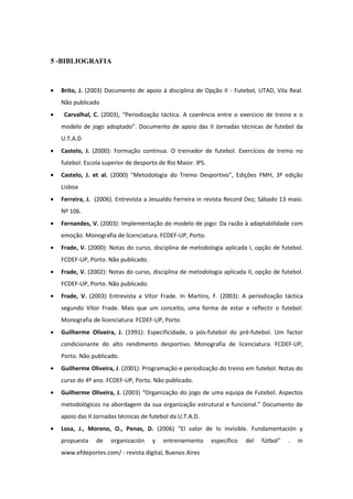 5 -BIBLIOGRAFIA



•   Brito, J. (2003) Documento de apoio à disciplina de Opção II - Futebol, UTAD, Vila Real.
    Não publicado
•    Carvalhal, C. (2003), “Periodização táctica. A coerência entre o exercicio de treino e o
    modelo de jogo adoptado”. Documento de apoio das II Jornadas técnicas de futebol da
    U.T.A.D
•   Castelo, J. (2000): Formação continua. O treinador de futebol. Exercícios de treino no
    futebol. Escola superior de desporto de Rio Maior. IPS.
•   Castelo, J. et al. (2000) "Metodologia do Treino Desportivo", Edições FMH, 3ª edição
    Lisboa
•   Ferreira, J. (2006). Entrevista a Jesualdo Ferreira in revista Record Dez; Sábado 13 maio.
    Nº 106.
•   Fernandes, V. (2003): Implementação do modelo de jogo: Da razão à adaptabilidade com
    emoção. Monografia de licenciatura. FCDEF-UP, Porto.
•   Frade, V. (2000): Notas do curso, disciplina de metodologia aplicada I, opção de futebol.
    FCDEF-UP, Porto. Não publicado.
•   Frade, V. (2002): Notas do curso, disciplina de metodologia aplicada II, opção de futebol.
    FCDEF-UP, Porto. Não publicado.
•   Frade, V. (2003) Entrevista a Vítor Frade. In Martins, F. (2003): A periodização táctica
    segundo Vítor Frade. Mais que um conceito, uma forma de estar e reflectir o futebol:
    Monografia de licenciatura: FCDEF-UP, Porto
•   Guilherme Oliveira, J. (1991): Especificidade, o pós-futebol do pré-futebol. Um factor
    condicionante do alto rendimento desportivo. Monografia de licenciatura. FCDEF-UP,
    Porto. Não publicado.
•   Guilherme Oliveira, J. (2001): Programação e periodização do treino em futebol. Notas do
    curso do 4º ano. FCDEF-UP, Porto. Não publicado.
•   Guilherme Oliveira, J. (2003) “Organização do jogo de uma equipa de Futebol. Aspectos
    metodológicos na abordagem da sua organização estrutural e funcional.” Documento de
    apoio das II Jornadas técnicas de futebol da U.T.A.D.
•   Losa, J., Moreno, O., Penas, D. (2006) “El valor de lo invisible. Fundamentación y
    propuesta    de    organización   y    entrenamiento      específico   del   fútbol”   .   in
    www.efdeportes.com/ - revista digital, Buenos Aires
 