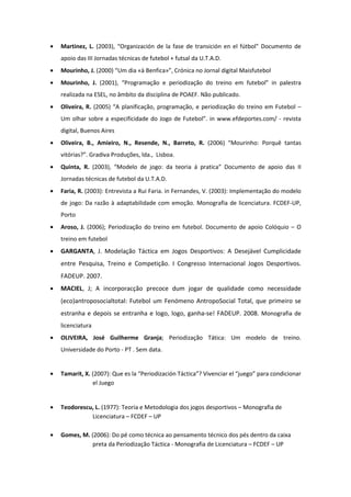 •   Martinez, L. (2003), “Organización de la fase de transición en el fútbol” Documento de
    apoio das III Jornadas técnicas de futebol + futsal da U.T.A.D.
•   Mourinho, J. (2000) “Um dia «à Benfica»”, Crónica no Jornal digital Maisfutebol
•   Mourinho, J. (2001), “Programação e periodização do treino em futebol” in palestra
    realizada na ESEL, no âmbito da disciplina de POAEF. Não publicado.
•   Oliveira, R. (2005) “A planificação, programação, e periodização do treino em Futebol –
    Um olhar sobre a especificidade do Jogo de Futebol”. in www.efdeportes.com/ - revista
    digital, Buenos Aires
•   Oliveira, B., Amieiro, N., Resende, N., Barreto, R. (2006) “Mourinho: Porquê tantas
    vitórias?”. Gradiva Produções, lda., Lisboa.
•   Quinta, R. (2003), “Modelo de jogo: da teoria á pratica” Documento de apoio das II
    Jornadas técnicas de futebol da U.T.A.D.
•   Faria, R. (2003): Entrevista a Rui Faria. in Fernandes, V. (2003): Implementação do modelo
    de jogo: Da razão à adaptabilidade com emoção. Monografia de licenciatura. FCDEF-UP,
    Porto
•   Aroso, J. (2006); Periodização do treino em futebol. Documento de apoio Colóquio – O
    treino em futebol
•   GARGANTA, J. Modelação Táctica em Jogos Desportivos: A Desejável Cumplicidade
    entre Pesquisa, Treino e Competição. I Congresso Internacional Jogos Desportivos.
    FADEUP. 2007.
•   MACIEL, J; A incorporacção precoce dum jogar de qualidade como necessidade
    (eco)antroposocialtotal: Futebol um Fenómeno AntropoSocial Total, que primeiro se
    estranha e depois se entranha e logo, logo, ganha-se! FADEUP. 2008. Monografia de
    licenciatura
•   OLIVEIRA, José Guilherme Granja; Periodização Tática: Um modelo de treino.
    Universidade do Porto - PT . Sem data.


•   Tamarit, X. (2007): Que es la “Periodización Táctica”? Vivenciar el “juego” para condicionar
                el Juego


•   Teodorescu, L. (1977): Teoria e Metodologia dos jogos desportivos – Monografia de
              Licenciatura – FCDEF – UP

•   Gomes, M. (2006): Do pé como técnica ao pensamento técnico dos pés dentro da caixa
               preta da Periodização Táctica - Monografia de Licenciatura – FCDEF – UP
 