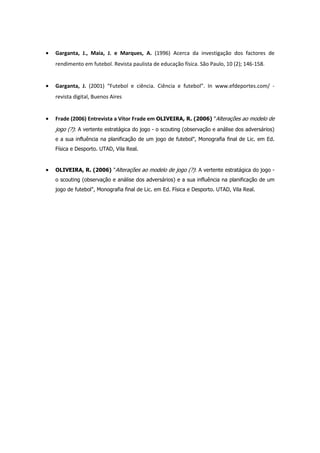 •   Garganta, J., Maia, J. e Marques, A. (1996) Acerca da investigação dos factores de
    rendimento em futebol. Revista paulista de educação física. São Paulo, 10 (2); 146-158.


•   Garganta, J. (2001) “Futebol e ciência. Ciência e futebol”. In www.efdeportes.com/ -
    revista digital, Buenos Aires


•   Frade (2006) Entrevista a Vítor Frade em OLIVEIRA, R. (2006) "Alterações ao modelo de
    jogo (?): A vertente estratágica do jogo - o scouting (observação e análise dos adversários)
    e a sua influência na planificação de um jogo de futebol", Monografia final de Lic. em Ed.
    Física e Desporto. UTAD, Vila Real.


•   OLIVEIRA, R. (2006) "Alterações ao modelo de jogo (?): A vertente estratágica do jogo -
    o scouting (observação e análise dos adversários) e a sua influência na planificação de um
    jogo de futebol", Monografia final de Lic. em Ed. Física e Desporto. UTAD, Vila Real.
 