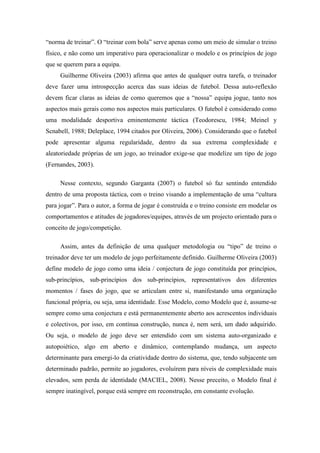 “norma de treinar”. O “treinar com bola” serve apenas como um meio de simular o treino
físico, e não como um imperativo para operacionalizar o modelo e os princípios de jogo
que se querem para a equipa.
     Guilherme Oliveira (2003) afirma que antes de qualquer outra tarefa, o treinador
deve fazer uma introspecção acerca das suas ideias de futebol. Dessa auto-reflexão
devem ficar claras as ideias de como queremos que a “nossa” equipa jogue, tanto nos
aspectos mais gerais como nos aspectos mais particulares. O futebol é considerado como
uma modalidade desportiva eminentemente táctica (Teodorescu, 1984; Meinel y
Scnabell, 1988; Deleplace, 1994 citados por Oliveira, 2006). Considerando que o futebol
pode apresentar alguma regularidade, dentro da sua extrema complexidade e
aleatoriedade próprias de um jogo, ao treinador exige-se que modelize um tipo de jogo
(Fernandes, 2003).

     Nesse contexto, segundo Garganta (2007) o futebol só faz sentindo entendido
dentro de uma proposta táctica, com o treino visando a implementação de uma “cultura
para jogar”. Para o autor, a forma de jogar é construída e o treino consiste em modelar os
comportamentos e atitudes de jogadores/equipes, através de um projecto orientado para o
conceito de jogo/competição.

     Assim, antes da definição de uma qualquer metodologia ou “tipo” de treino o
treinador deve ter um modelo de jogo perfeitamente definido. Guilherme Oliveira (2003)
define modelo de jogo como uma ideia / conjectura de jogo constituída por princípios,
sub-princípios, sub-princípios dos sub-princípios, representativos dos diferentes
momentos / fases do jogo, que se articulam entre si, manifestando uma organização
funcional própria, ou seja, uma identidade. Esse Modelo, como Modelo que é, assume-se
sempre como uma conjectura e está permanentemente aberto aos acrescentos individuais
e colectivos, por isso, em contínua construção, nunca é, nem será, um dado adquirido.
Ou seja, o modelo de jogo deve ser entendido com um sistema auto-organizado e
autopoiético, algo em aberto e dinâmico, contemplando mudança, um aspecto
determinante para emergi-lo da criatividade dentro do sistema, que, tendo subjacente um
determinado padrão, permite ao jogadores, evoluírem para níveis de complexidade mais
elevados, sem perda de identidade (MACIEL, 2008). Nesse preceito, o Modelo final é
sempre inatingível, porque está sempre em reconstrução, em constante evolução.
 