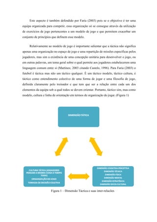 Este aspecto é também defendido por Faria (2003) pois se o objectivo é ter uma
equipa organizada para competir, essa organização só se consegue através da utilização
de exercícios de jogo pertencentes a um modelo de jogo e que permitem exacerbar um
conjunto de princípios que definem esse modelo.

     Relativamente ao modelo de jogo é importante salientar que a táctica não significa
apenas uma organização no espaço de jogo e uma repartição de missões específicas pelos
jogadores, mas sim a existência de uma concepção unitária para desenvolver o jogo, ou
em outras palavras, um tema geral sobre o qual permite aos jogadores estabelecerem uma
linguagem comum entre si (Martinez, 2003 citando Castelo, 1996). Para Faria (2003) o
futebol é táctica mas não um táctico qualquer. È um táctico modelo, táctico cultura, é
táctico como entendimento colectivo de uma forma de jogar e uma filosofia de jogo,
definida claramente pelo treinador e que tem que ser a relação entre cada um dos
elementos da equipa sob a qual todos se devem orientar. Portanto, táctico sim, mas como
modelo, cultura e linha de orientação em termos de organização do jogar. (Figura 1)




                      Figura 1 – Dimensão Táctica e suas inter-relacões
 